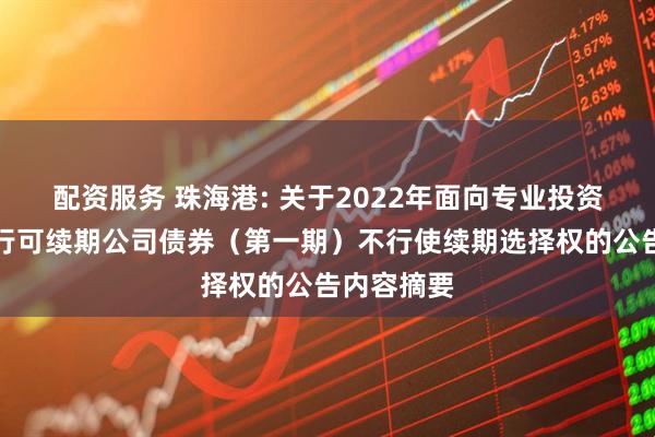 配资服务 珠海港: 关于2022年面向专业投资者公开发行可续期公司债券（第一期）不行使续期选择权的公告内容摘要