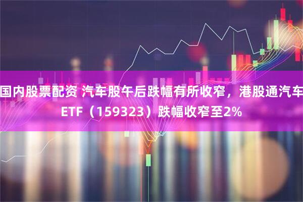 国内股票配资 汽车股午后跌幅有所收窄，港股通汽车ETF（159323）跌幅收窄至2%