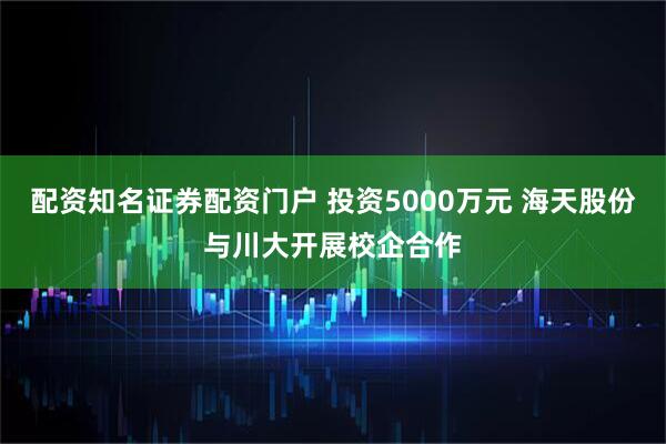配资知名证券配资门户 投资5000万元 海天股份与川大开展校企合作