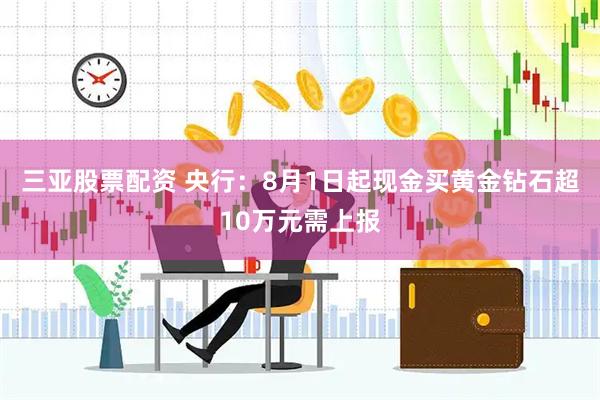 三亚股票配资 央行：8月1日起现金买黄金钻石超10万元需上报