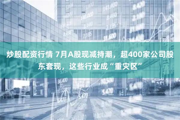 炒股配资行情 7月A股现减持潮，超400家公司股东套现，这些行业成“重灾区”