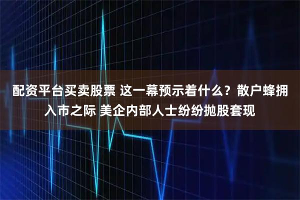 配资平台买卖股票 这一幕预示着什么？散户蜂拥入市之际 美企内部人士纷纷抛股套现