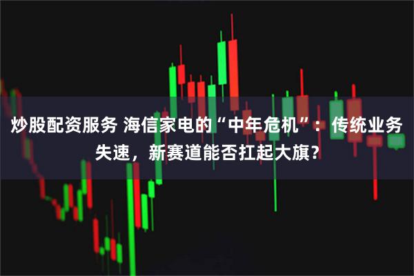 炒股配资服务 海信家电的“中年危机”：传统业务失速，新赛道能否扛起大旗？