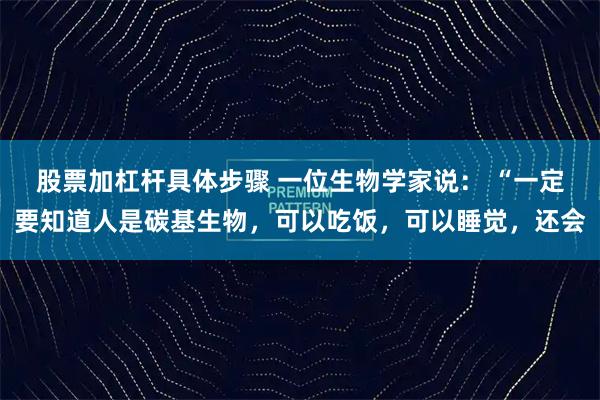 股票加杠杆具体步骤 一位生物学家说： “一定要知道人是碳基生物，可以吃饭，可以睡觉，还会