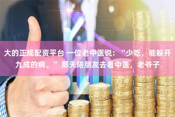 大的正规配资平台 一位老中医说：“少吃，能躲开九成的病。” 那天陪朋友去看中医，老爷子